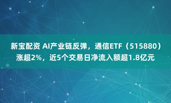 新宝配资 AI产业链反弹，通信ETF（515880）涨超2%，近5个交易日净流入额超1.8亿元