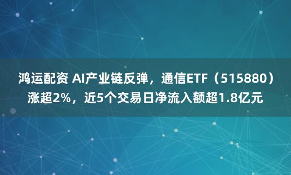 鸿运配资 AI产业链反弹，通信ETF（515880）涨超2%，近5个交易日净流入额超1.8亿元