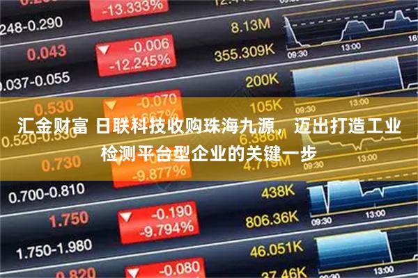 汇金财富 日联科技收购珠海九源，迈出打造工业检测平台型企业的关键一步