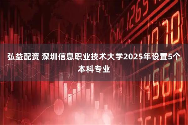 弘益配资 深圳信息职业技术大学2025年设置5个本科专业