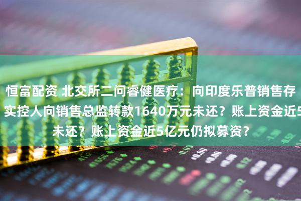 恒富配资 北交所二问睿健医疗:向印度乐普销售存利益输送嫌疑?实控人向销售总监转款1640万元未还?账上资金近5亿元仍拟募资?