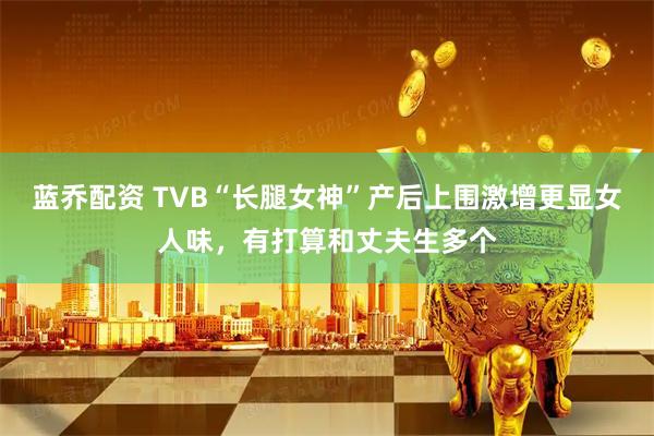 蓝乔配资 TVB“长腿女神”产后上围激增更显女人味,有打算和丈夫生多个