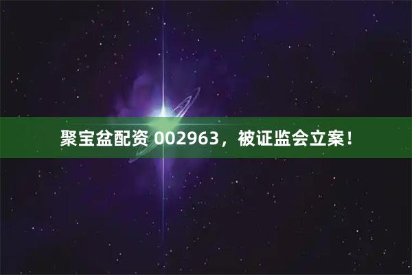 聚宝盆配资 002963，被证监会立案！