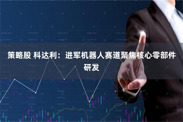 策略股 科达利：进军机器人赛道聚焦核心零部件研发