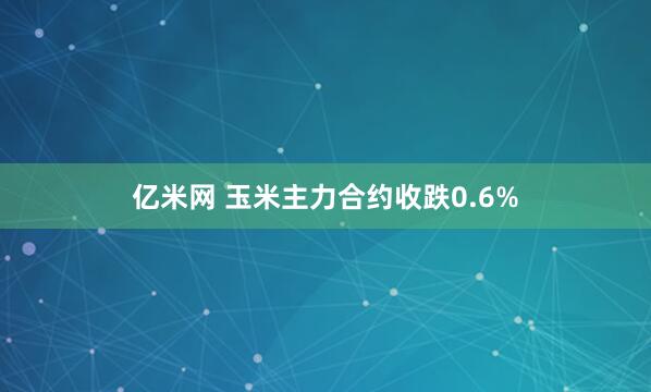 亿米网 玉米主力合约收跌0.6%