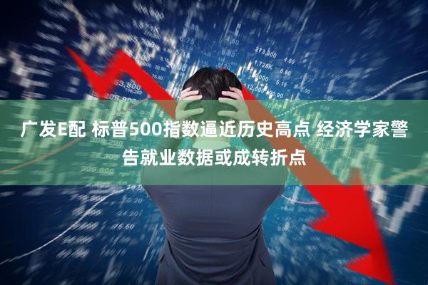 广发E配 标普500指数逼近历史高点 经济学家警告就业数据或成转折点
