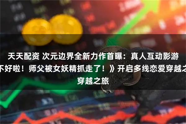 天天配资 次元边界全新力作首曝：真人互动影游《不好啦！师父被女妖精抓走了！》开启多线恋爱穿越之旅