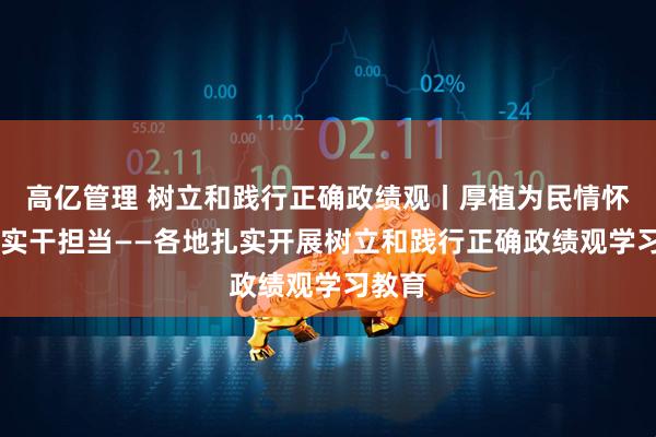 高亿管理 树立和践行正确政绩观丨厚植为民情怀 砥砺实干担当——各地扎实开展树立和践行正确政绩观学习教育